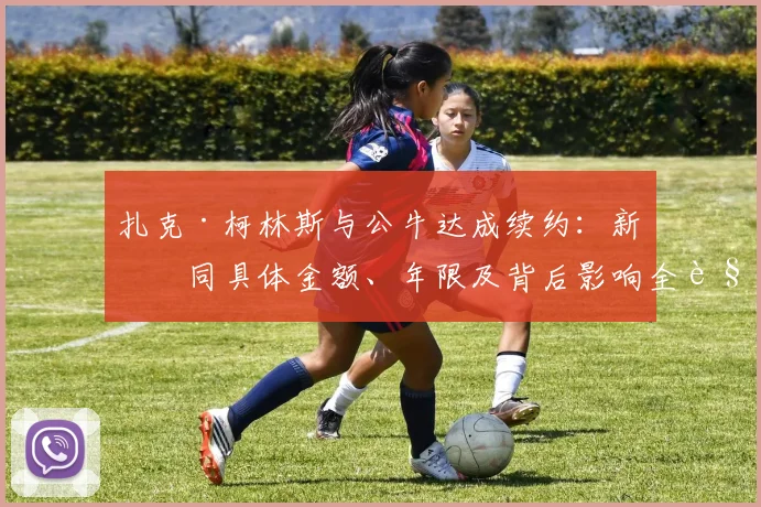 扎克·柯林斯与公牛达成续约：新合同具体金额、年限及背后影响全解析