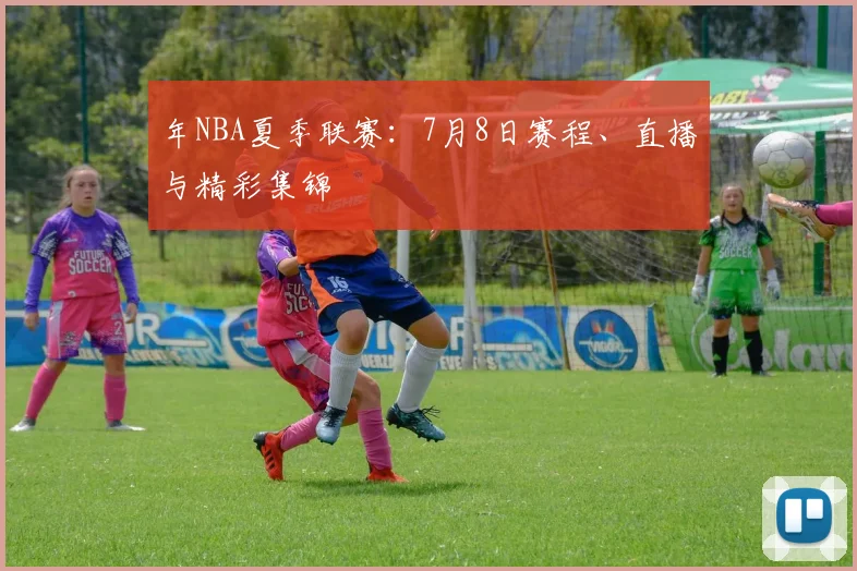 年NBA夏季联赛：7月8日赛程、直播与精彩集锦