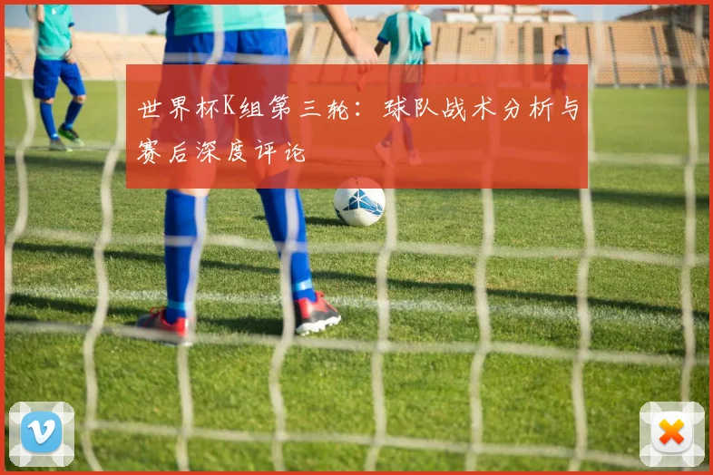 世界杯K组第三轮:球队战术分析与赛后深度评论