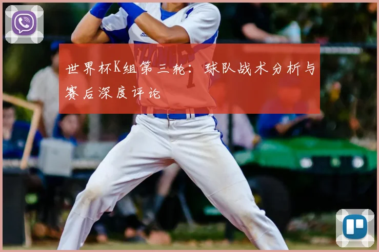 世界杯K组第三轮：球队战术分析与赛后深度评论
