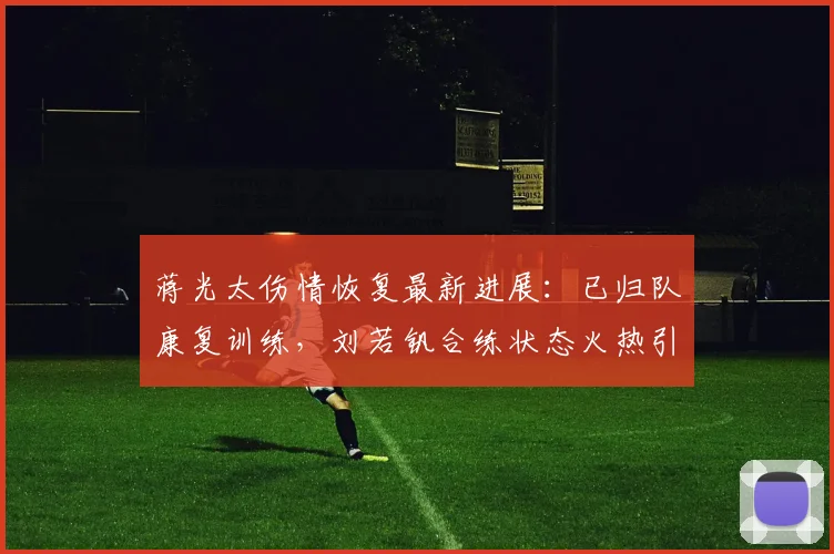 蒋光太伤情恢复最新进展：已归队康复训练，刘若钒合练状态火热引关注