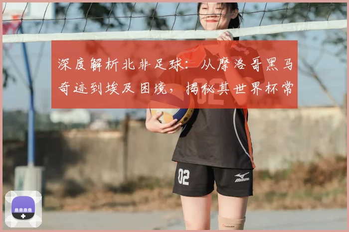 深度解析北非足球：从摩洛哥黑马奇迹到埃及困境，揭秘其世界杯常客与搅局者本色