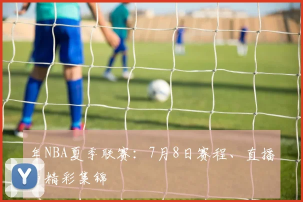 年NBA夏季联赛：7月8日赛程、直播与精彩集锦